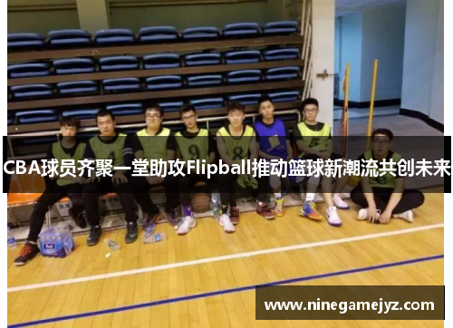 CBA球员齐聚一堂助攻Flipball推动篮球新潮流共创未来